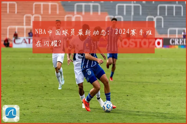 NBA中国球员最新动态：2024赛季谁在闪耀？