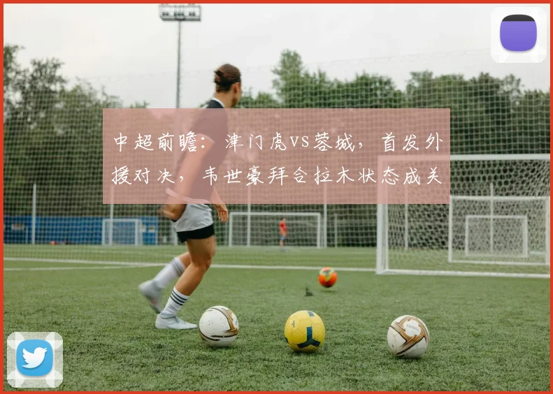中超前瞻：津门虎vs蓉城，首发外援对决，韦世豪拜合拉木状态成关键
