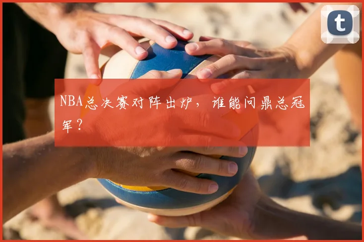NBA总决赛对阵出炉，谁能问鼎总冠军？