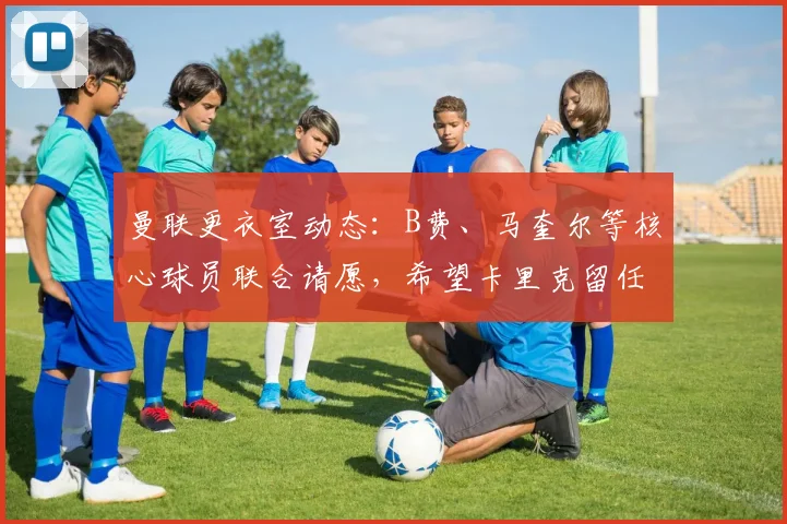 曼联更衣室动态：B费、马奎尔等核心球员联合请愿，希望卡里克留任主帅职位