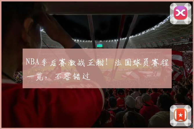 NBA季后赛激战正酣！法国球员赛程一览，不容错过
