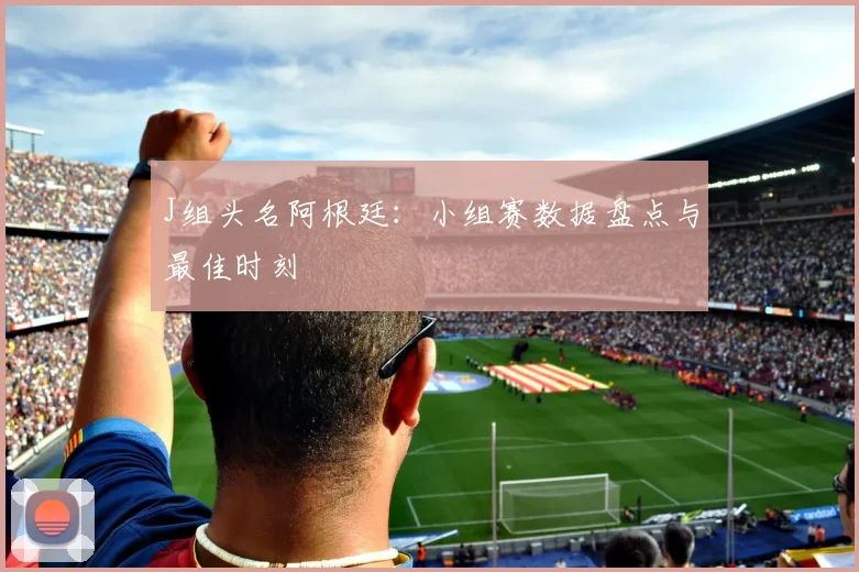 J组头名阿根廷：小组赛数据盘点与最佳时刻