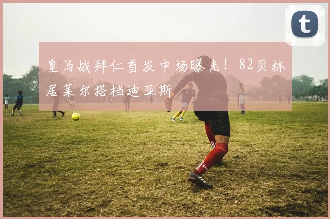 皇马战拜仁首发中场曝光！82贝林居莱尔搭档迪亚斯