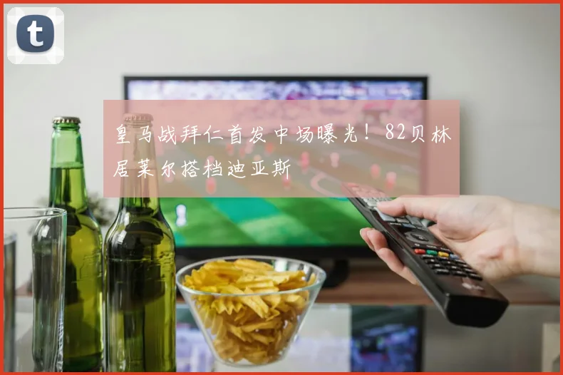 皇马战拜仁首发中场曝光！82贝林居莱尔搭档迪亚斯