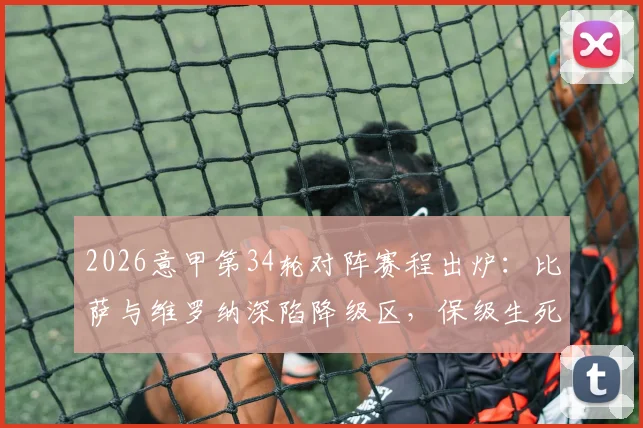 2026意甲第34轮对阵赛程出炉：比萨与维罗纳深陷降级区，保级生死战观看指南